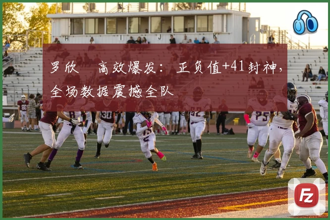 罗欣棫高效爆发：正负值+41封神，全场数据震撼全队