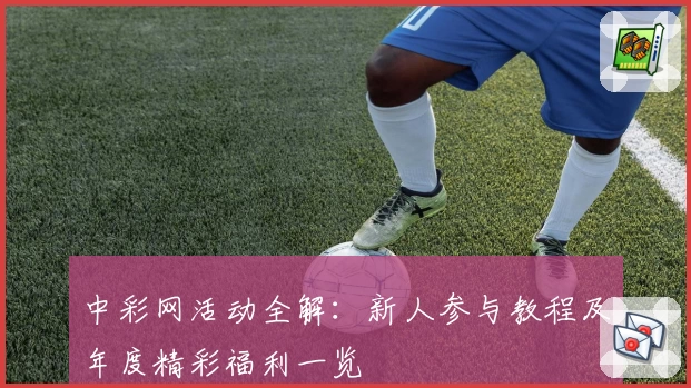 中彩网活动全解:新人参与教程及年度精彩福利一览
