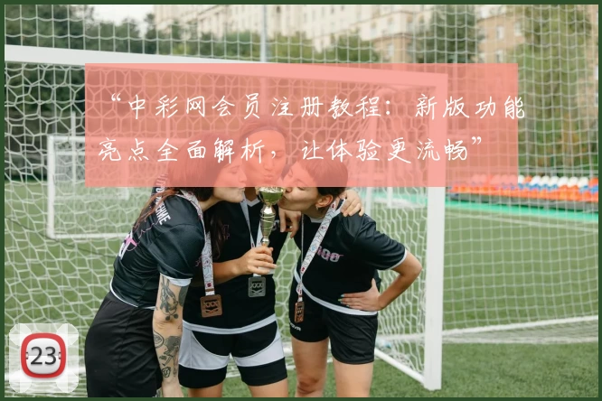 “中彩网会员注册教程：新版功能亮点全面解析，让体验更流畅”