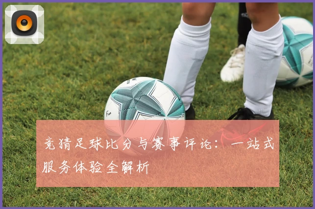 竞猜足球比分与赛事评论：一站式服务体验全解析