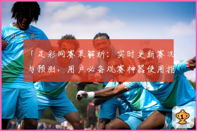 「足彩网赛果解析：实时更新赛况与预测，用户必备观赛神器使用指南」