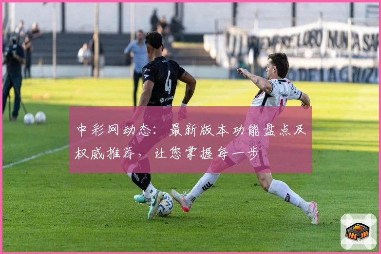 中彩网动态：最新版本功能盘点及权威推荐，让您掌握每一步