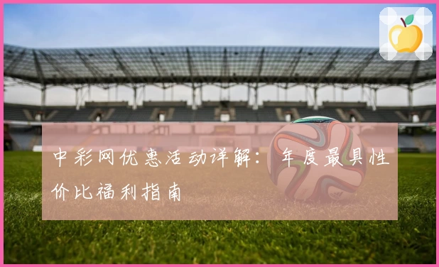 中彩网优惠活动详解:年度最具性价比福利指南