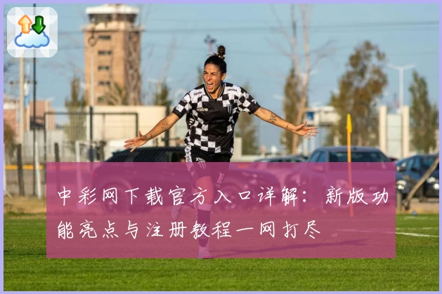 中彩网下载官方入口详解:新版功能亮点与注册教程一网打尽
