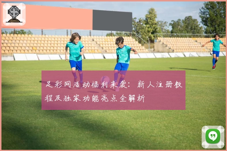 足彩网活动福利来袭：新人注册教程及独家功能亮点全解析