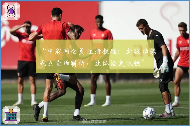 “中彩网会员注册教程：新版功能亮点全面解析，让体验更流畅”