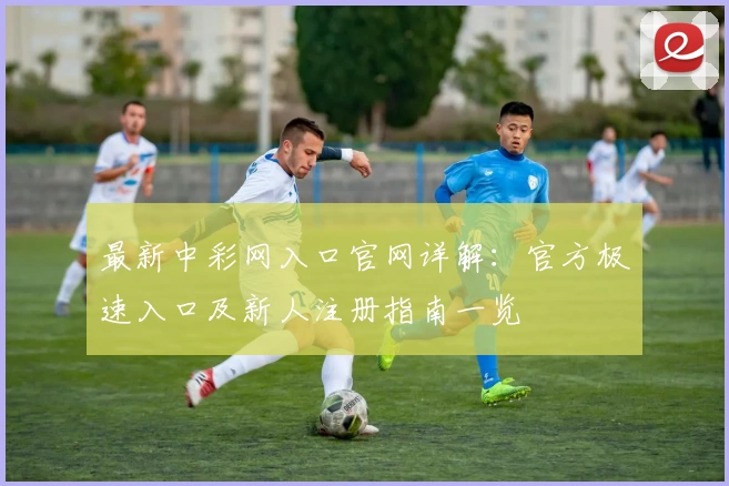 最新中彩网入口官网详解：官方极速入口及新人注册指南一览