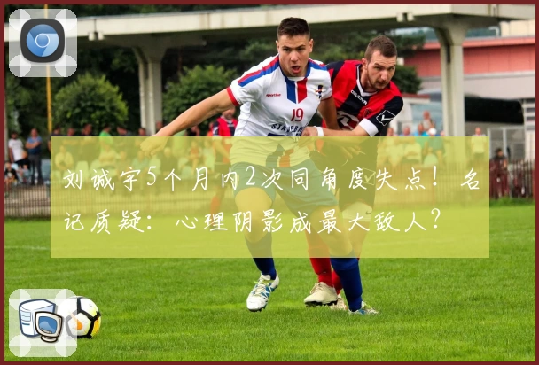 刘诚宇5个月内2次同角度失点！名记质疑：心理阴影成最大敌人？