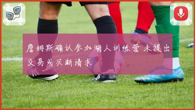 詹姆斯确认参加湖人训练营 未提出交易或买断请求