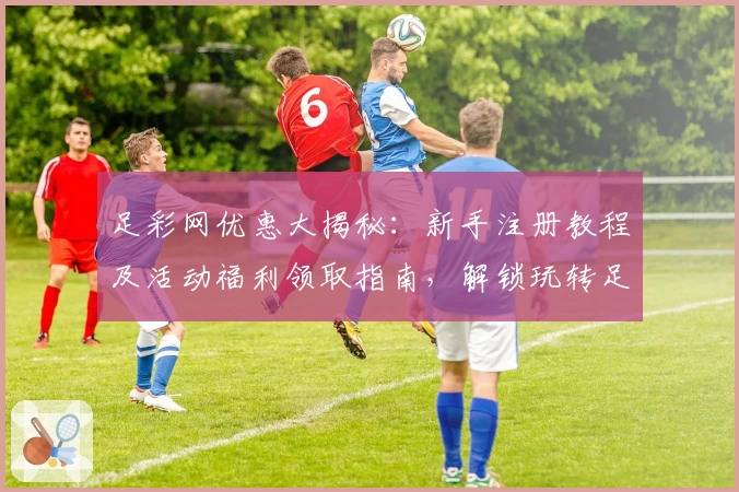 足彩网优惠大揭秘：新手注册教程及活动福利领取指南，解锁玩转足彩网的正确姿势
