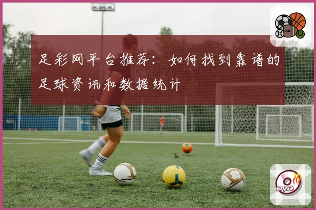 足彩网平台推荐：如何找到靠谱的足球资讯和数据统计