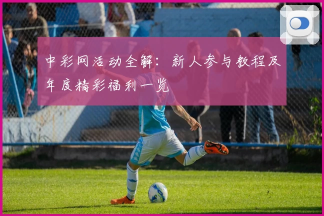 中彩网活动全解：新人参与教程及年度精彩福利一览