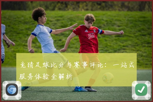 竞猜足球比分与赛事评论：一站式服务体验全解析