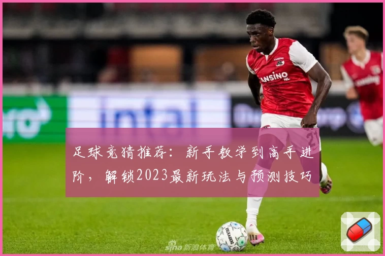 足球竞猜推荐：新手教学到高手进阶，解锁2023最新玩法与预测技巧